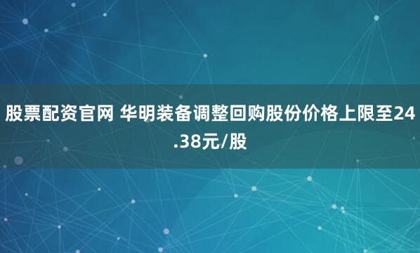 股票配资官网 华明装备调整回购股份价格上限至24.38元/股