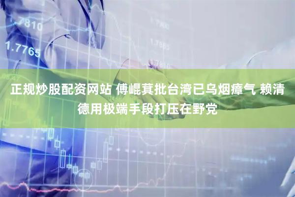 正规炒股配资网站 傅崐萁批台湾已乌烟瘴气 赖清德用极端手段打压在野党