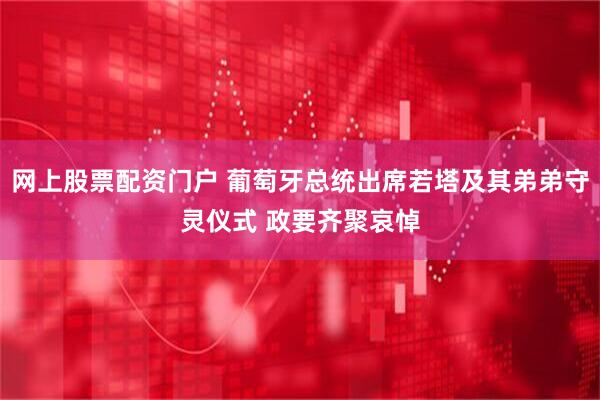 网上股票配资门户 葡萄牙总统出席若塔及其弟弟守灵仪式 政要齐聚哀悼