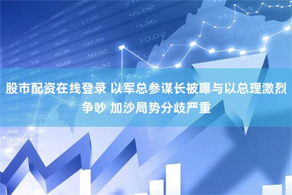 股市配资在线登录 以军总参谋长被曝与以总理激烈争吵 加沙局势分歧严重