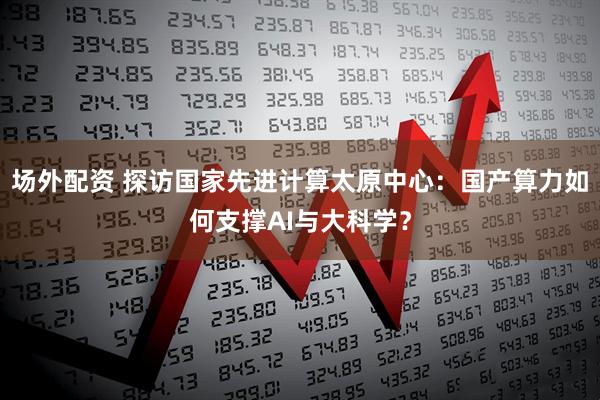 场外配资 探访国家先进计算太原中心：国产算力如何支撑AI与大科学？