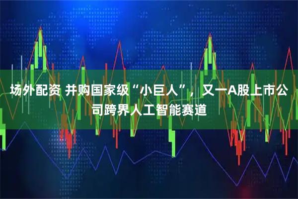 场外配资 并购国家级“小巨人”，又一A股上市公司跨界人工智能赛道
