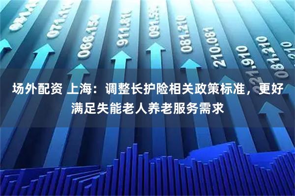 场外配资 上海：调整长护险相关政策标准，更好满足失能老人养老服务需求
