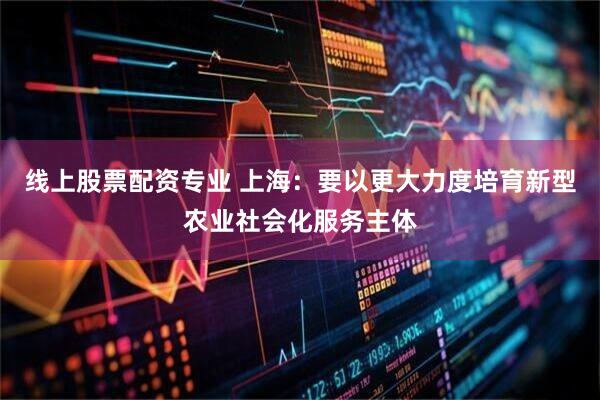 线上股票配资专业 上海：要以更大力度培育新型农业社会化服务主体