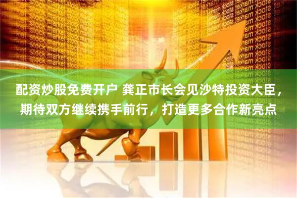 配资炒股免费开户 龚正市长会见沙特投资大臣，期待双方继续携手前行，打造更多合作新亮点