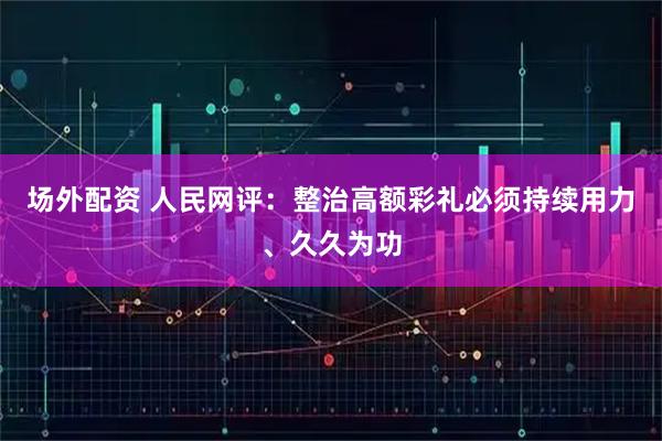 场外配资 人民网评：整治高额彩礼必须持续用力、久久为功
