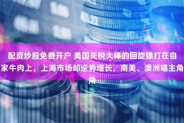 配资炒股免费开户 美国关税大棒的回旋镖打在自家牛肉上，上海市场却逆势增长，南美、澳洲唱主角