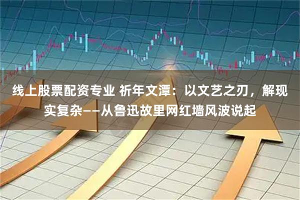 线上股票配资专业 祈年文潭：以文艺之刃，解现实复杂——从鲁迅故里网红墙风波说起