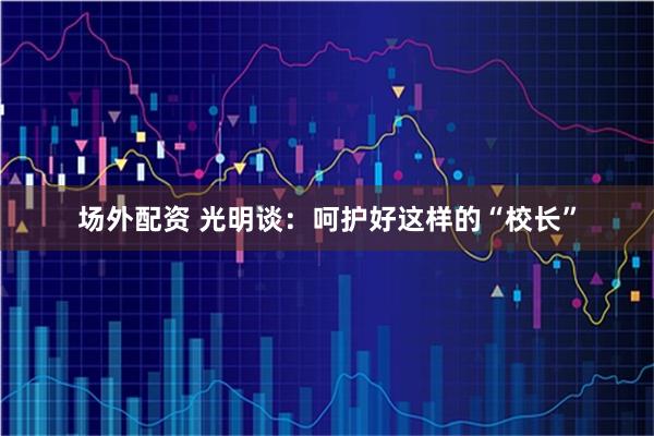 场外配资 光明谈：呵护好这样的“校长”