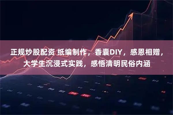 正规炒股配资 纸编制作，香囊DIY，感恩相赠，大学生沉浸式实践，感悟清明民俗内涵