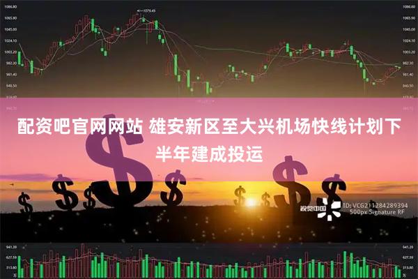 配资吧官网网站 雄安新区至大兴机场快线计划下半年建成投运