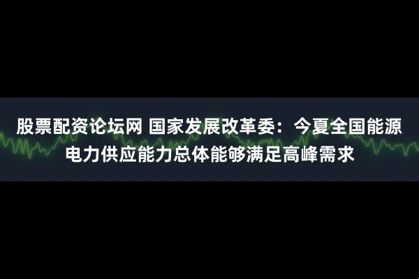 股票配资论坛网 国家发展改革委：今夏全国能源电力供应能力总体能够满足高峰需求