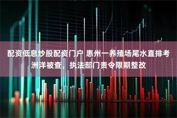 配资低息炒股配资门户 惠州一养殖场尾水直排考洲洋被查，执法部门责令限期整改