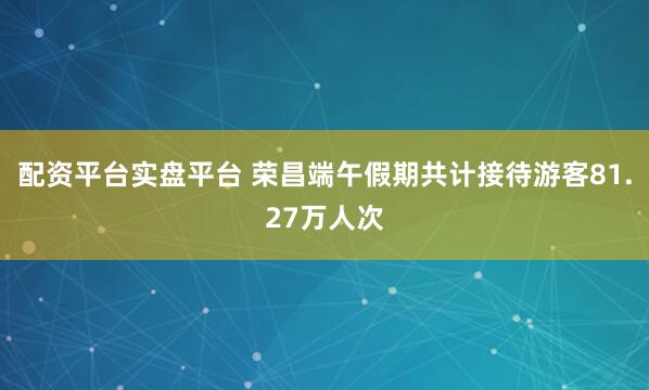 配资平台实盘平台 荣昌端午假期共计接待游客81.27万人次