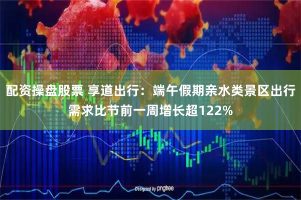 配资操盘股票 享道出行：端午假期亲水类景区出行需求比节前一周增长超122%