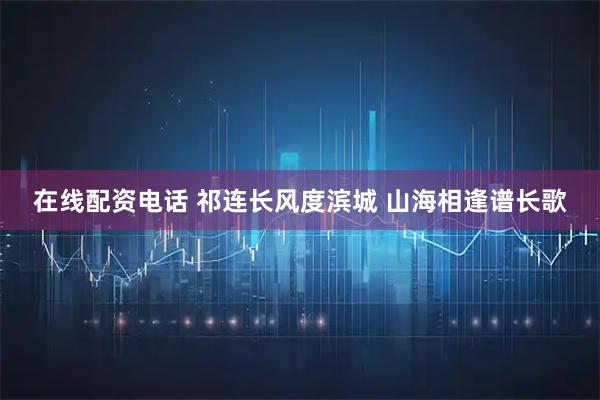 在线配资电话 祁连长风度滨城 山海相逢谱长歌